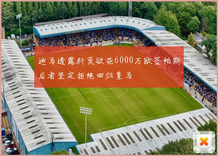 迪马透露科莫欲花6000万欧签帕斯后者坚定拒绝回归皇马