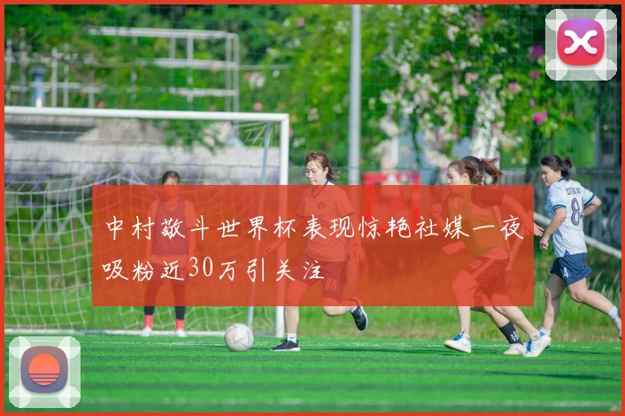 中村敬斗世界杯表现惊艳社媒一夜吸粉近30万引关注