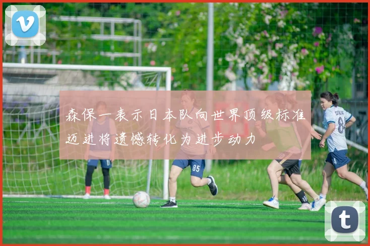 森保一表示日本队向世界顶级标准迈进将遗憾转化为进步动力