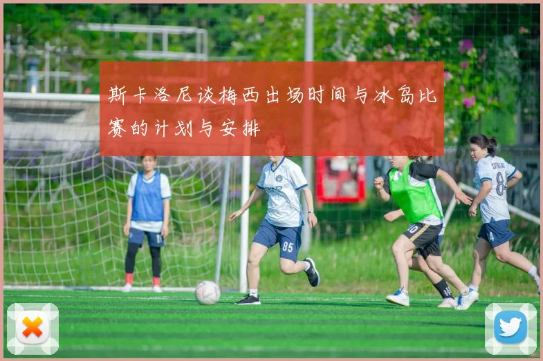 斯卡洛尼谈梅西出场时间与冰岛比赛的计划与安排