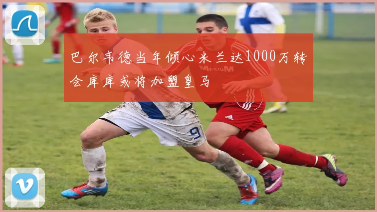 巴尔韦德当年倾心米兰达1000万转会库库或将加盟皇马