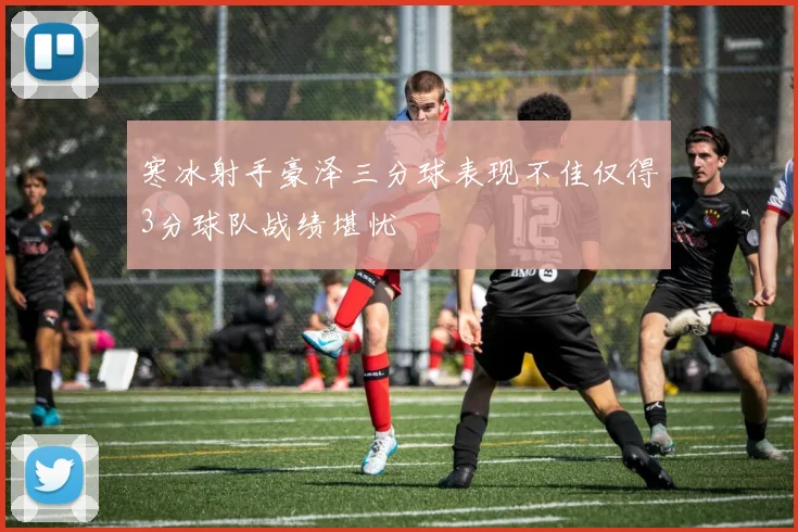 寒冰射手豪泽三分球表现不佳仅得3分球队战绩堪忧