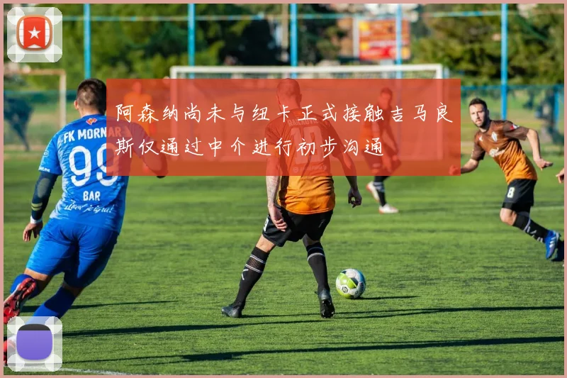 阿森纳尚未与纽卡正式接触吉马良斯仅通过中介进行初步沟通