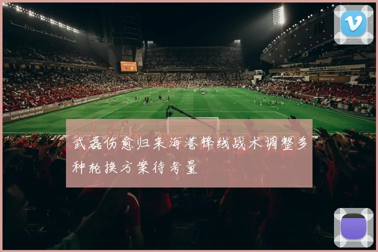 武磊伤愈归来海港锋线战术调整多种轮换方案待考量