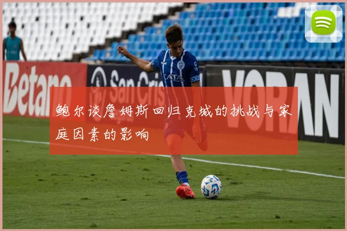 鲍尔谈詹姆斯回归克城的挑战与家庭因素的影响