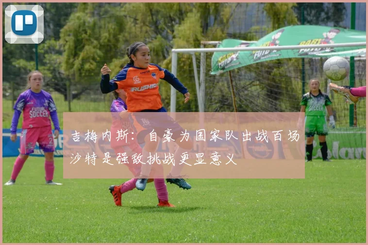 吉梅内斯：自豪为国家队出战百场沙特是强敌挑战更显意义