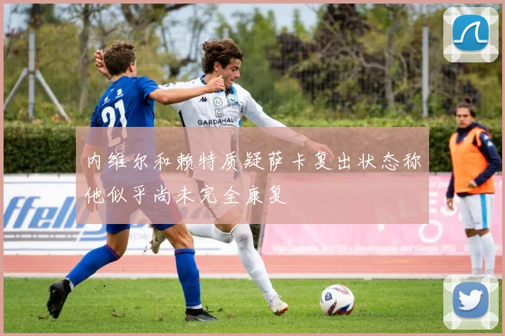 内维尔和赖特质疑萨卡复出状态称他似乎尚未完全康复