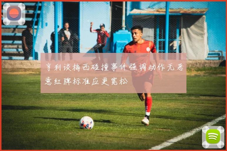 亨利谈梅西碰撞事件强调动作无恶意红牌标准应更宽松