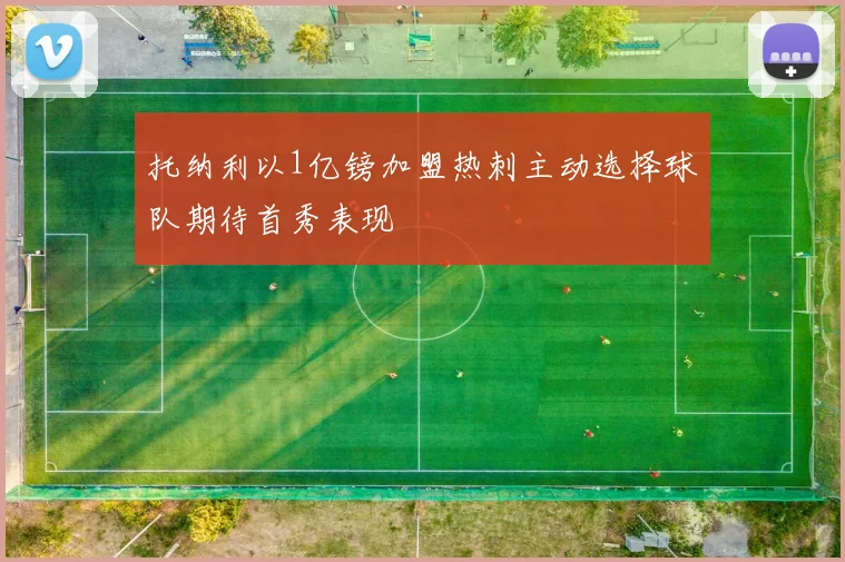 托纳利以1亿镑加盟热刺主动选择球队期待首秀表现
