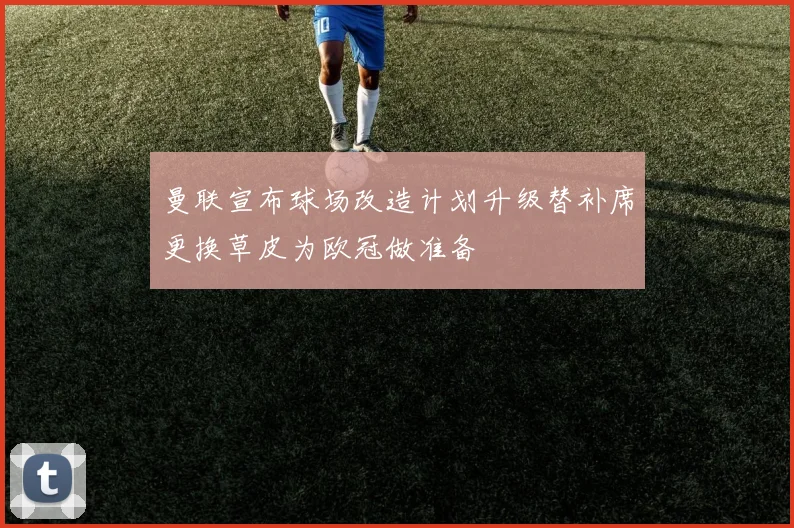 曼联宣布球场改造计划升级替补席更换草皮为欧冠做准备