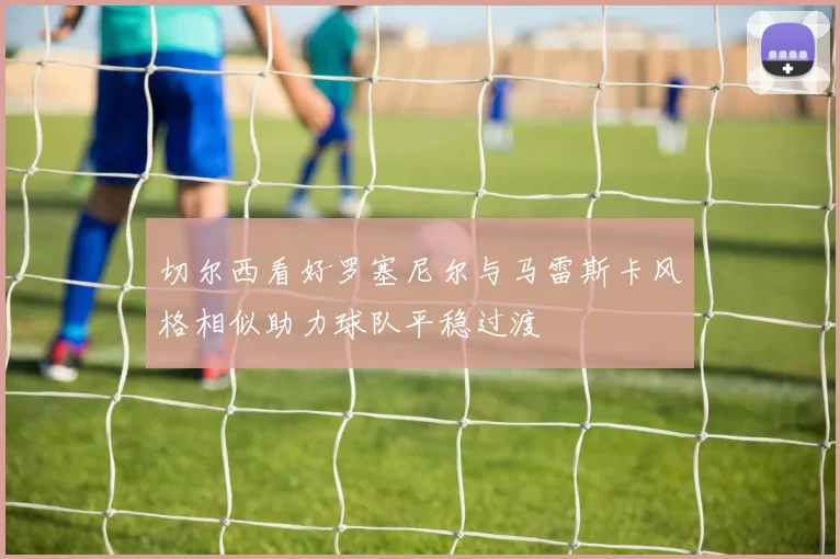 切尔西看好罗塞尼尔与马雷斯卡风格相似助力球队平稳过渡