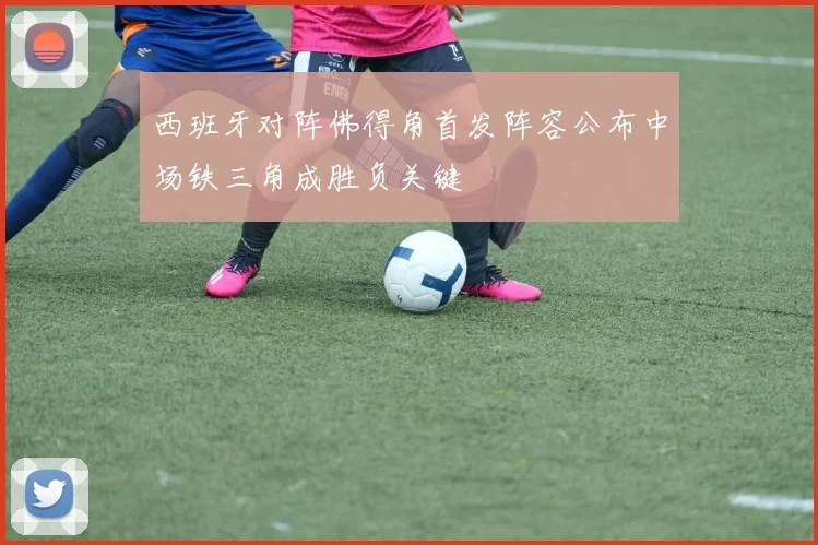 西班牙对阵佛得角首发阵容公布中场铁三角成胜负关键