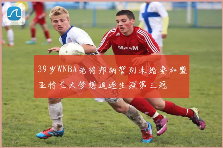 39岁WNBA老将邦纳暂别未婚妻加盟亚特兰大梦想追逐生涯第三冠