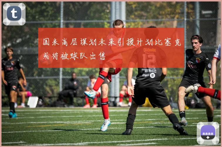 国米高层谋划未来引援计划比塞克或将被球队出售