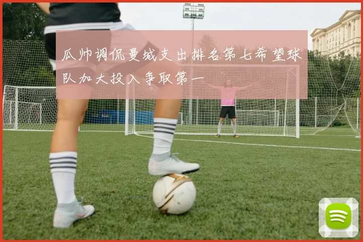 瓜帅调侃曼城支出排名第七希望球队加大投入争取第一