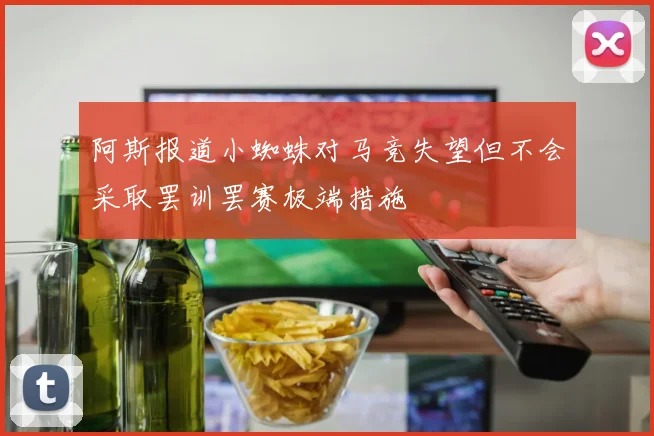 阿斯报道小蜘蛛对马竞失望但不会采取罢训罢赛极端措施