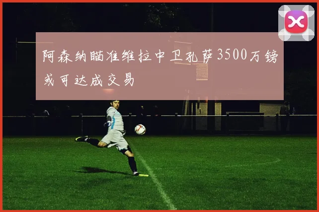 阿森纳瞄准维拉中卫孔萨3500万镑或可达成交易
