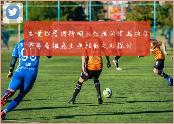 名嘴称詹姆斯湖人生涯必定成功与字母哥雄鹿生涯相似之处探讨