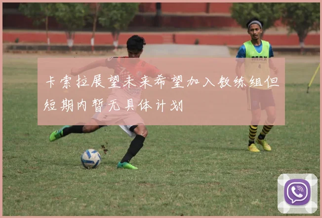 卡索拉展望未来希望加入教练组但短期内暂无具体计划