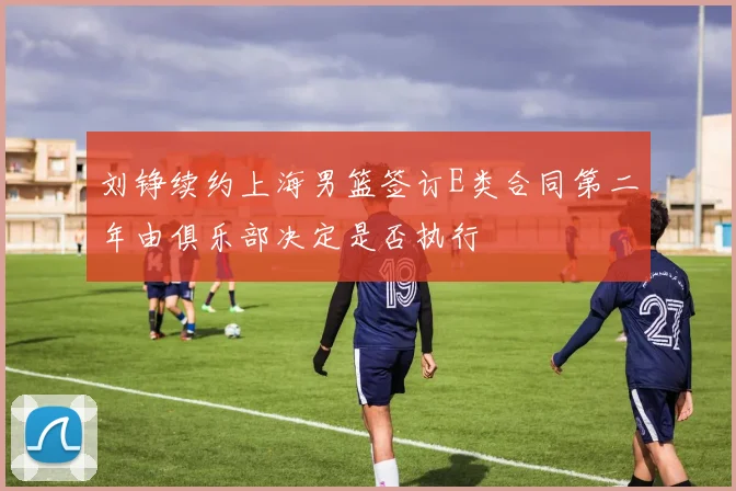 刘铮续约上海男篮签订E类合同第二年由俱乐部决定是否执行