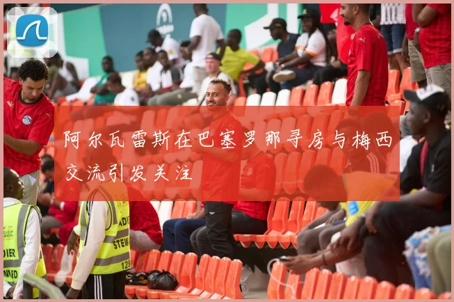 阿尔瓦雷斯在巴塞罗那寻房与梅西交流引发关注