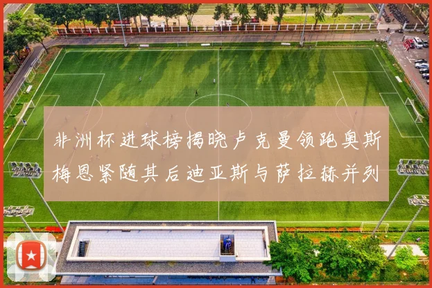 非洲杯进球榜揭晓卢克曼领跑奥斯梅恩紧随其后迪亚斯与萨拉赫并列第三