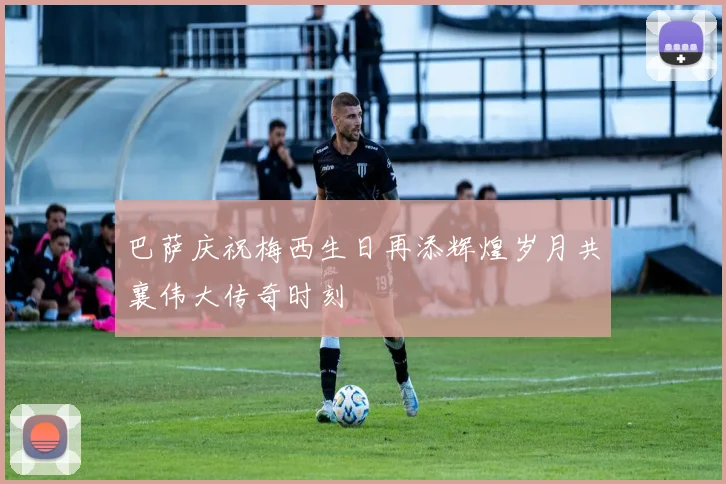 巴萨庆祝梅西生日再添辉煌岁月共襄伟大传奇时刻