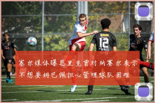 塞尔媒体曝恩里克曾对纳赛尔表示不想要姆巴佩担心管理球队困难