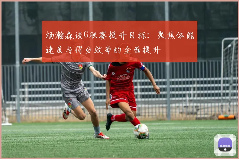 杨瀚森谈G联赛提升目标：聚焦体能速度与得分效率的全面提升
