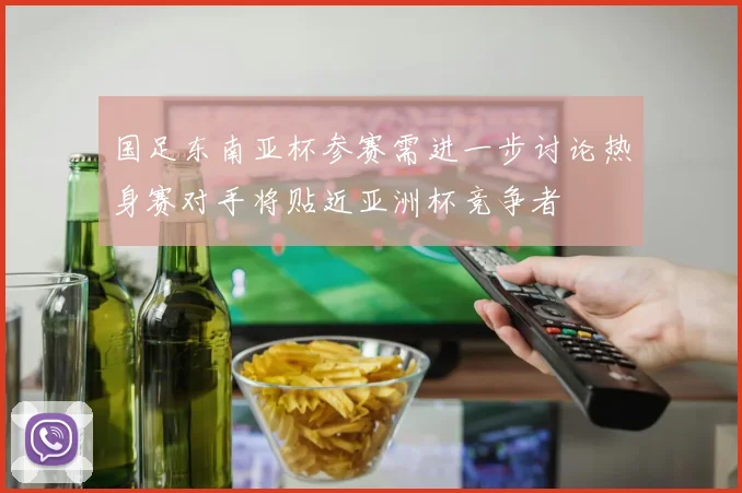 国足东南亚杯参赛需进一步讨论热身赛对手将贴近亚洲杯竞争者