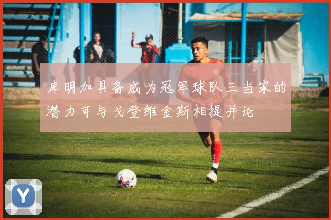 库明加具备成为冠军球队三当家的潜力可与戈登维金斯相提并论