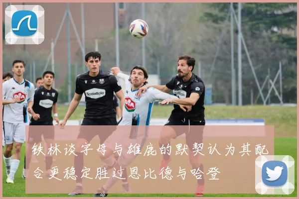 铁林谈字母与雄鹿的默契认为其配合更稳定胜过恩比德与哈登