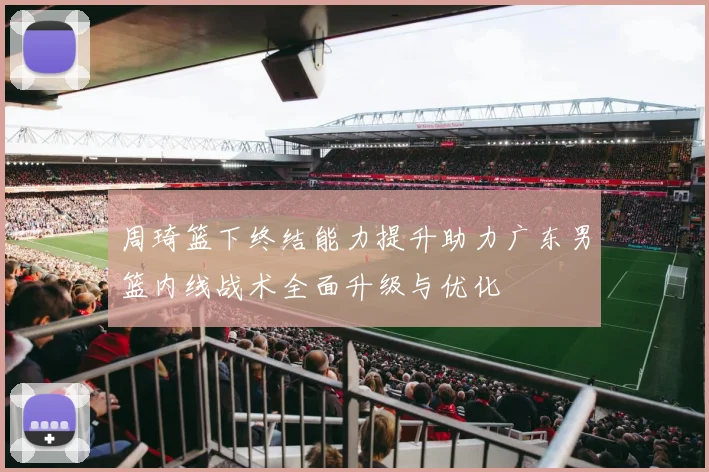 周琦篮下终结能力提升助力广东男篮内线战术全面升级与优化